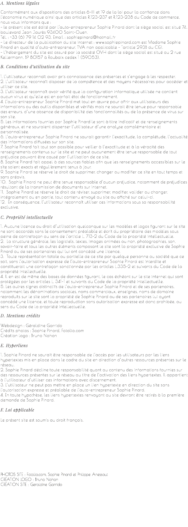 A. Mentions légales Conformément aux dispositions des articles 6-III et 19 de la loi pour la confiance dans l’économie numérique ainsi que des articles R.123-237 et R.123-238 du Code de commerce, nous vous informons que : - le présent site est édité par l‘auto-entrepreneur Sophie Pinard dont le siège social est situé 74, boulevard Jean Jaurès 93400 Saint-Ouen. Tél. : +33 (6) 79 14 02 93. Email : sophiepinard@hotmail.fr - Le directeur de la publication du site internet : www.sophiepinard.com est Madame Sophie Pinard en qualité d’auto-entrepreneur. TVA non applicable - "article 293B du CGI. - L’hébergement du site est assuré par la société OVH dont le siège social est situé au 2 rue Kellermann, BP 80157 à Roubaix cedex 1 (59053). B. Conditions d’utilisation du site 1. L’utilisateur reconnaît avoir pris connaissance des présentes et s’engage à les respecter. 2. L’utilisateur reconnaît disposer de la compétence et des moyens nécessaires pour accéder et utiliser ce site. 3. L’utilisateur reconnaît avoir vérifié que la configuration informatique utilisée ne contient aucun virus et qu’elle est en parfait état de fonctionnement. 4. L’auto-entrepreneur Sophie Pinard met tout en œuvre pour offrir aux utilisateurs des informations ou des outils disponibles et vérifiés mais ne saurait être tenue pour responsable des erreurs, d’une absence de disponibilité des fonctionnalités ou de la présence de virus sur son site. 5. Les informations fournies par Sophie Pinard le sont à titre indicatif et de renseignements généraux, et ne sauraient dispenser l’utilisateur d’une analyse complémentaire et personnalisée. 6. L’auto-entrepreneur Sophie Pinard ne saurait garantir l’exactitude, la complétude, l’actualité des informations diffusées sur son site. 7. Sophie Pinard fait tout son possible pour veiller à l’exactitude et à la véracité des renseignements contenus sur le site et ne peut aucunement être tenue responsable de tout préjudice pouvant être causé par l’utilisation de ce site. 8. Sophie Pinard fait appel à des sources fiables afin que les renseignements accessibles sur le site soient exacts et régulièrement tenus à jour. 9. Sophie Pinard se réserve le droit de supprimer, changer ou modifier ce site en tout temps et sans préavis. 10. Sophie Pinard ne peut être tenue responsable d’aucun préjudice, notamment de préjudices résultant de la transmission de documents sur internet. 11. Sophie Pinard se réserve le droit de réviser, supprimer, modifier, valider ou changer, intégralement ou en partie, tout contenu envoyé au site ou affiché sur celui-ci. 12. En conséquence, l’utilisateur reconnaît utiliser ces informations sous sa responsabilité exclusive. C. Propriété intellectuelle 1. Aucune licence ou droit d’utilisation quelconque sur les modèles et logos figurant sur le site ne sont accordés sans le consentement préalable et écrit du propriétaire des modèles sous peine de contrefaçon au sens de l’article L. 713-2 du Code de la propriété intellectuelle. 2. La structure générale, les logiciels, textes, images animées ou non, photographies, son, savoir-faire et tous les autres éléments composant le site sont la propriété exclusive de Sophie Pinard ou de ses partenaires qui lui ont concédé une licence. 3. Toute représentation totale ou partielle de ce site par quelque personne ou société que ce soit, sans l’autorisation expresse de l’auto-entrepreneur Sophie Pinard est interdite et constituerait une contrefaçon sanctionnée par les articles L.335-2 et suivants du Code de la propriété intellectuelle. 4. Il en est de même des bases de données figurant, le cas échéant sur le site internet qui sont protégées par les articles L. 341-1 et suivants du Code de la propriété intellectuelle. 5. Les autres signes distinctifs de l’auto-entrepreneur Sophie Pinard et de ses partenaires, notamment les dénominations sociales, noms commerciaux, enseignes, noms de domaine reproduits sur le site sont la propriété de Sophie Pinard ou de ses partenaires lui ayant concédé une licence, et toute reproduction sans autorisation expresse est donc prohibée, au sens du Code de la propriété intellectuelle. D. Mentions crédits Webdesign : Géraldine Garrido Crédits photos : Sophie Pinard, Fotolia.com Création logo : Bruno Nahon E. Hyperliens 1. Sophie Pinard ne saurait être responsable de l’accès par les utilisateurs par les liens hypertextes mis en place dans le cadre du site en direction d’autres ressources présentes sur le réseau. 2. Sophie Pinard décline toute responsabilité quant au contenu des informations fournies sur des ressources présentes sur le réseau au titre de l’activation des liens hypertextes. Il appartient à l’utilisateur d’utiliser ces informations avec discernement. 3. L’utilisateur ne peut pas mettre en place un lien hypertexte en direction du site sans l’autorisation expresse et préalable de l’auto-entrepreneur Sophie Pinard. 4. En toute hypothèse, les liens hypertextes renvoyant au site devront être retirés à la première demande de Sophie Pinard. F. Loi applicable Le présent site est soumis au droit français.      PHOTOS SITE : Fotolia.com, Sophie Pinard et Philippe Anessaut  CRÉATION LOGO : Bruno Nahon  CRÉATION SITE : Geraldine Garrido 